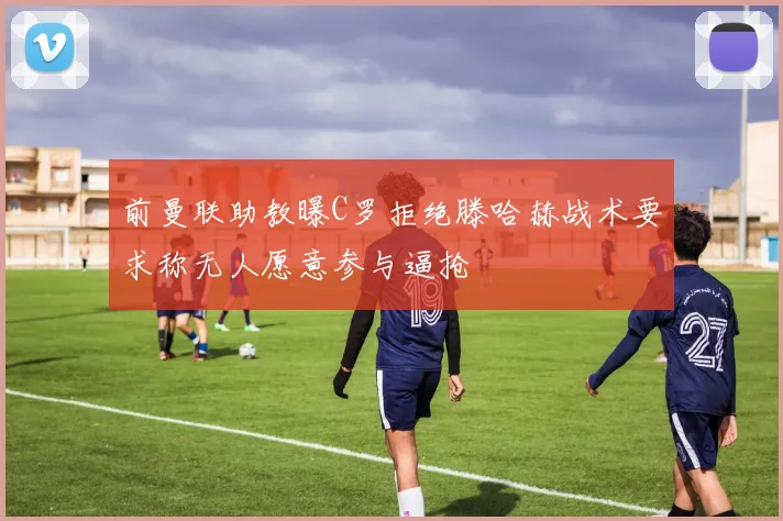 前曼联助教曝C罗拒绝滕哈赫战术要求称无人愿意参与逼抢