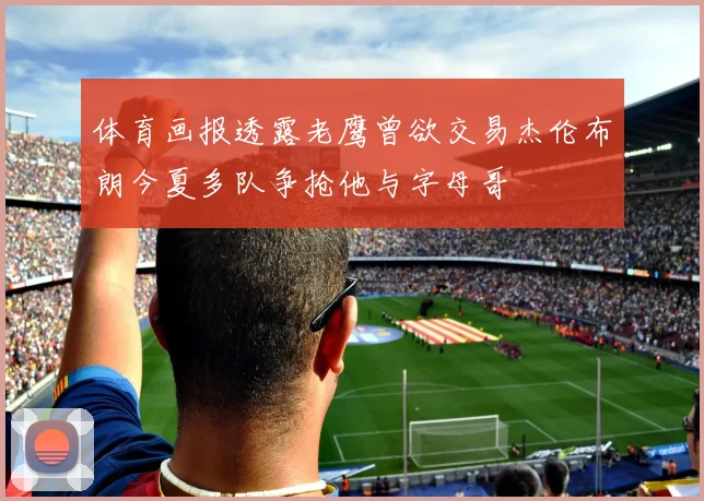 体育画报透露老鹰曾欲交易杰伦布朗今夏多队争抢他与字母哥