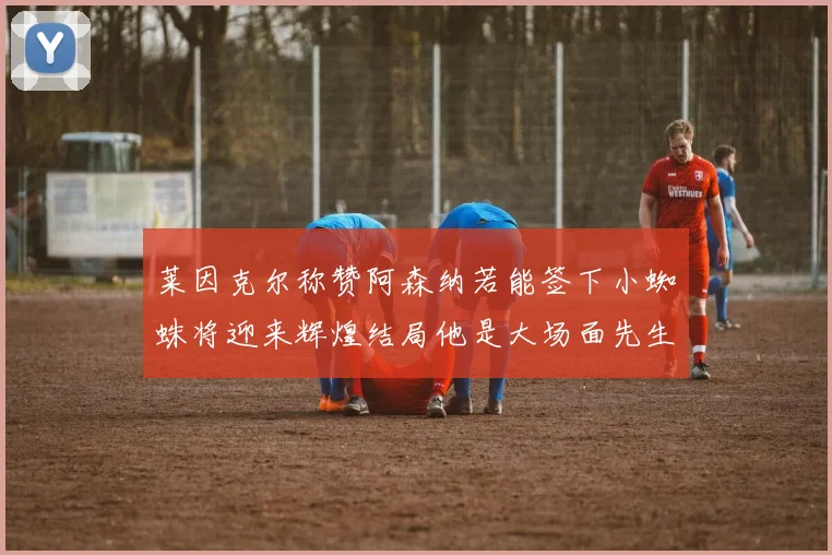 莱因克尔称赞阿森纳若能签下小蜘蛛将迎来辉煌结局他是大场面先生的最佳人选