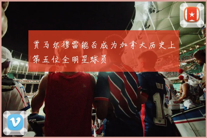 贾马尔穆雷能否成为加拿大历史上第五位全明星球员