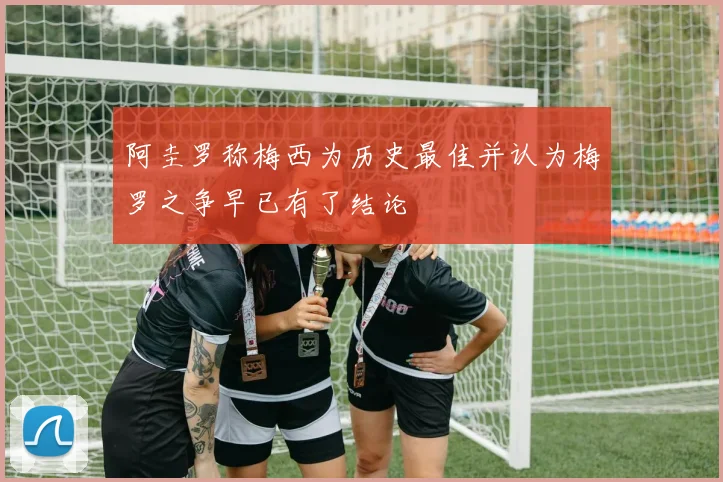 阿圭罗称梅西为历史最佳并认为梅罗之争早已有了结论