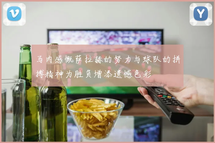 马内感慨萨拉赫的努力与球队的拼搏精神为胜负增添遗憾色彩