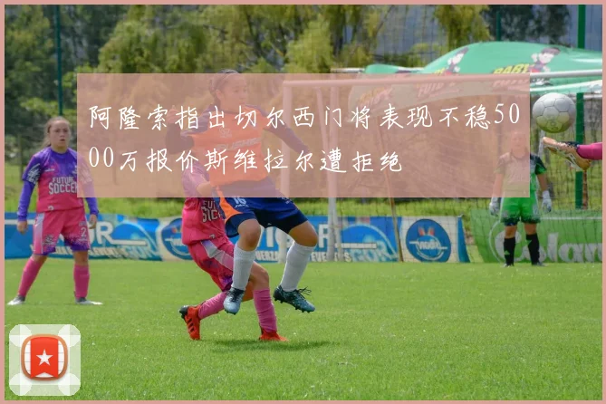阿隆索指出切尔西门将表现不稳5000万报价斯维拉尔遭拒绝