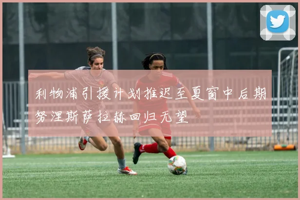 利物浦引援计划推迟至夏窗中后期努涅斯萨拉赫回归无望