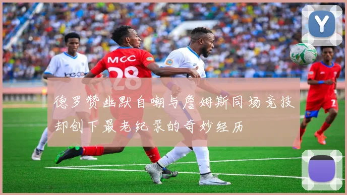 德罗赞幽默自嘲与詹姆斯同场竞技却创下最老纪录的奇妙经历