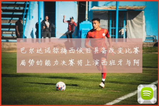 巴尔达诺称梅西依旧具备改变比赛局势的能力决赛将上演西班牙与阿根廷的对决