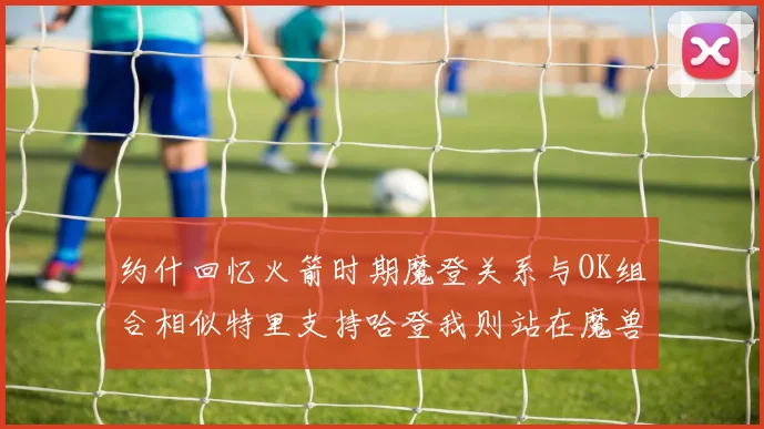 约什回忆火箭时期魔登关系与OK组合相似特里支持哈登我则站在魔兽一边