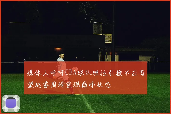 媒体人呼吁CBA球队理性引援不应寄望赵睿周琦重现巅峰状态