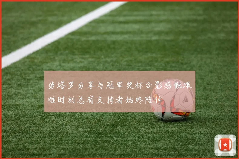 劳塔罗分享与冠军奖杯合影感慨艰难时刻总有支持者始终陪伴